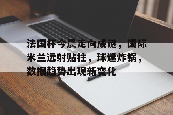 米兰体育官网-法国杯今晨走向成谜，国际米兰远射贴柱，球迷炸锅，数据趋势出现新变化的简单介绍
